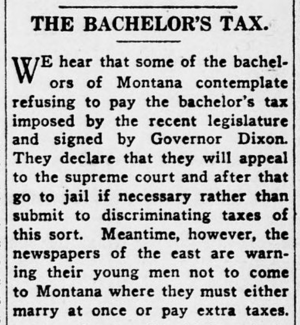 Newspaper article reads: "The Bachelors' Tax: We hear that some of the bachelors of Montana contemplate refusing to pay the bachelor's tax imposed by the recent legislature and signed by Governor Dixon. They declare that they will appeal to the supreme court and after that go to jail if necessary rather than submit to discriminating taxes of this sort. Meantime, however, the newspapers of the east are warning their young men not to come to Montana where they must either marry at once or pay extra taxes."