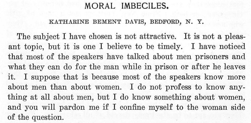 Reads: Moral Imbeciles. Katharine Bement Davis, Bedford. The subject I have chosen is not attractive. It is not a pleas- ant topic, but it is one I believe to be timely. I have noticed that most of the speakers have talked about men prisoners and what they can do for the man while in prison or after he leaves it. I suppose that is because most of the speakers know more about men than about women. I do not profess to know any- thing at all about men, but I do know something about women, and you will pardon me if I confine myself to the woman side of the question.