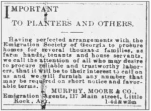 Newspaper clipping that reads “IMPORTANT TO PLANTERS AND OTHERS. Having perfected arrangements with the Emigration Society of Georgia to procure homes for several thousand families, as farm hands, tenants and house servants, we call the attention of all who may desire to procure reliable and trustworthy laborers, that it will be to their interest to call on us and we will furnish any number that may be required on short notice and favorable terms. MURPHY, MOORE & CO., Emigration Agents, 117 Main street, Little Rock, Ark. 1-4d&w2m”